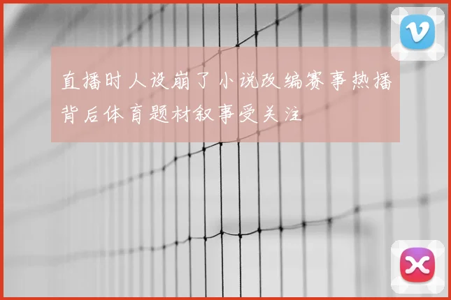 直播时人设崩了小说改编赛事热播背后体育题材叙事受关注