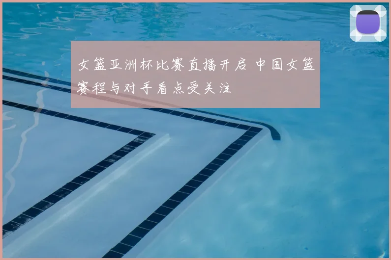 女篮亚洲杯比赛直播开启 中国女篮赛程与对手看点受关注