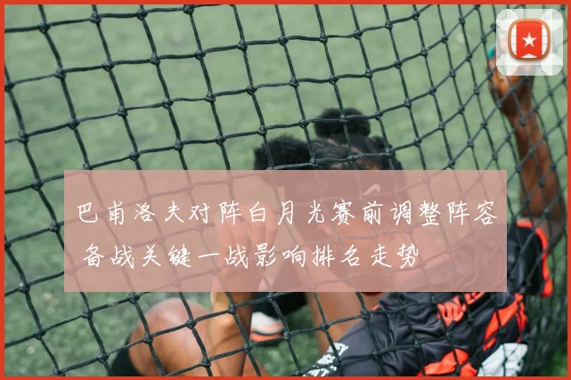 巴甫洛夫对阵白月光赛前调整阵容 备战关键一战影响排名走势