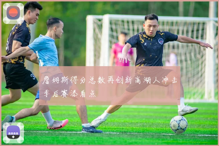 詹姆斯得分总数再创新高湖人冲击季后赛添看点
