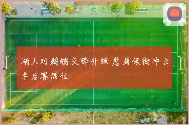 湖人对鹈鹕交锋升级 詹眉领衔冲击季后赛席位