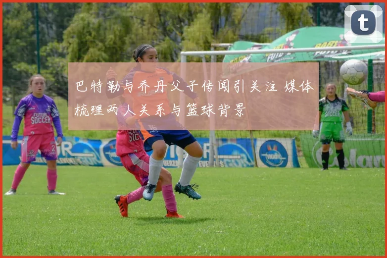 巴特勒与乔丹父子传闻引关注 媒体梳理两人关系与篮球背景