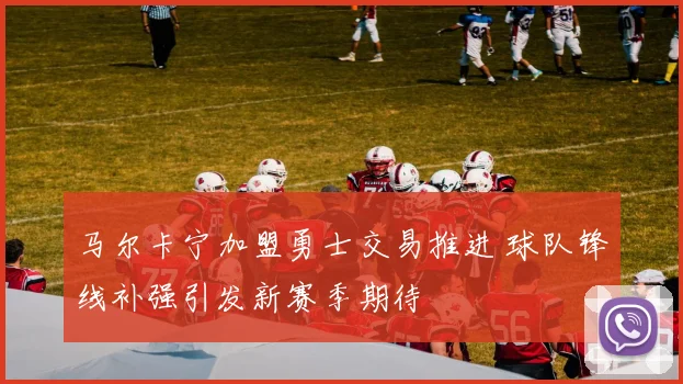 马尔卡宁加盟勇士交易推进 球队锋线补强引发新赛季期待