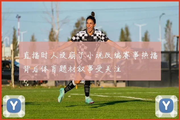 直播时人设崩了小说改编赛事热播背后体育题材叙事受关注