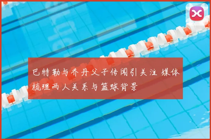 巴特勒与乔丹父子传闻引关注 媒体梳理两人关系与篮球背景