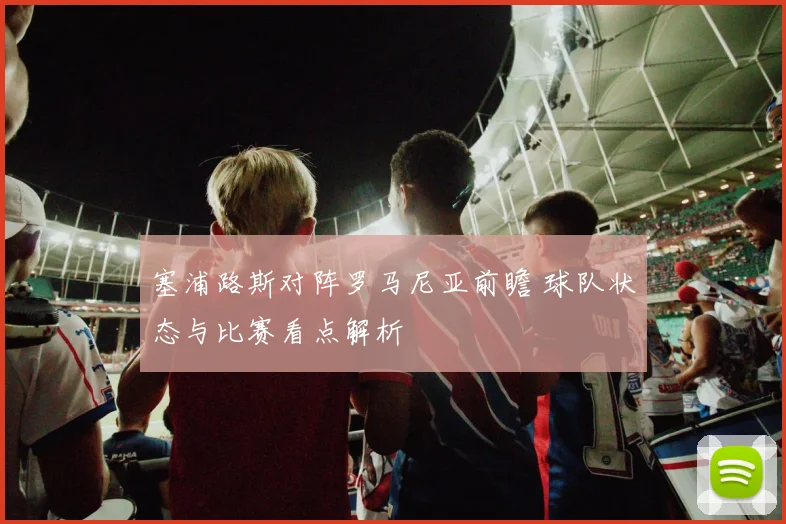 塞浦路斯对阵罗马尼亚前瞻 球队状态与比赛看点解析