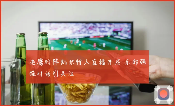 老鹰对阵凯尔特人直播开启 东部强强对话引关注