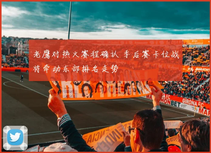老鹰对热火赛程确认 季后赛卡位战将牵动东部排名走势