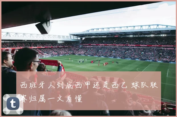 西班牙人到底西甲还是西乙 球队联赛归属一文看懂